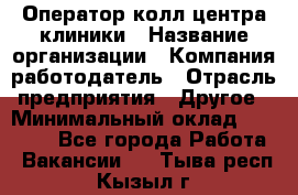 Оператор колл-центра клиники › Название организации ­ Компания-работодатель › Отрасль предприятия ­ Другое › Минимальный оклад ­ 30 000 - Все города Работа » Вакансии   . Тыва респ.,Кызыл г.